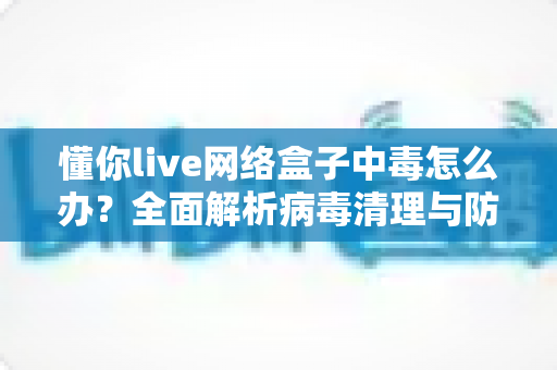 懂你live网络盒子中毒怎么办？全面解析病毒清理与防护实用指南，让你的电视盒子恢复流畅安全
