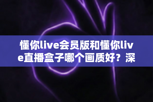 懂你live会员版和懂你live直播盒子哪个画质好?深度对比解析助你选出最佳观影方案 懂你live会员版和懂你live直播盒子哪个画质好?深度对比解析助你选出最佳观影方案