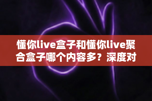 懂你live盒子和懂你live聚合盒子哪个内容多？深度对比解析助你选对不踩坑
