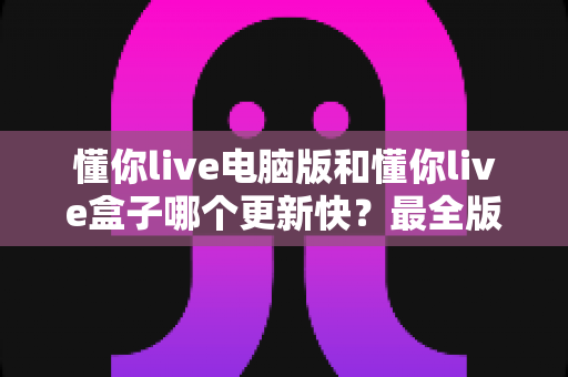 懂你live电脑版和懂你live盒子哪个更新快?最全版本更新速度对比与选择指南 懂你live电脑版和懂你live盒子哪个更新快?最全版本更新速度对比与选择指南