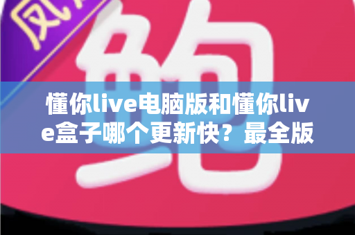 懂你live电脑版和懂你live盒子哪个更新快？最全版本更新速度对比与选择指南