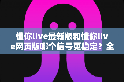 懂你live最新版和懂你live网页版哪个信号更稳定?全面对比实测与使用指南 懂你live最新版和懂你live网页版哪个信号更稳定?全面对比实测与使用指南