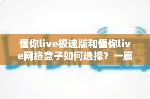 懂你live极速版和懂你live网络盒子如何选择？一篇文章帮你理清思路、做出最适合自己的决定