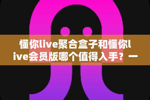 懂你live聚合盒子和懂你live会员版哪个值得入手？一次讲清差异、适用人群与选购建议的深度对比指南