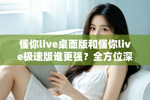 懂你live桌面版和懂你live极速版谁更强？全方位深度对比评测助你精准选择
