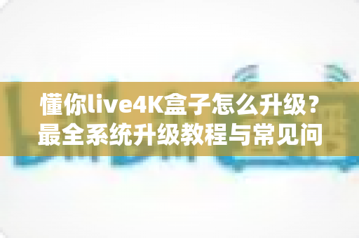 懂你live4K盒子怎么升级？最全系统升级教程与常见问题解答