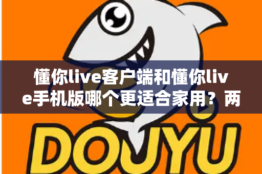 懂你live客户端和懂你live手机版哪个更适合家用？两大版本全面对比，帮你找到最佳家庭娱乐方案