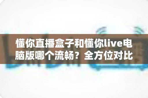 懂你直播盒子和懂你live电脑版哪个流畅？全方位对比评测与优化指南