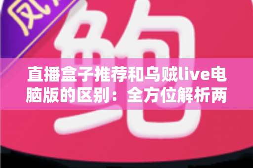 直播盒子推荐和乌贼live电脑版的区别：全方位解析两大直播观看方式，帮你选对工具不踩坑