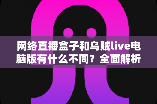 网络直播盒子和乌贼live电脑版有什么不同？全面解析两大直播工具的核心差异与选择指南