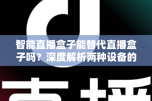 智能直播盒子能替代直播盒子吗？深度解析两种设备的差异与选购指南