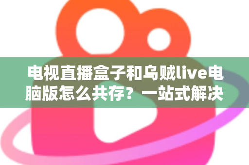 电视直播盒子和乌贼live电脑版怎么共存？一站式解决网络卡顿、设备冲突与使用难题的完整指南