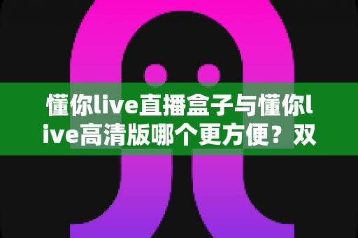 懂你live直播盒子与懂你live高清版哪个更方便？双版本深度对比帮你告别选择困难