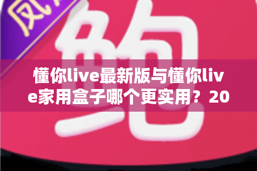懂你live最新版与懂你live家用盒子哪个更实用？2025年深度对比选购指南全解析