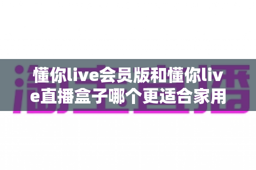 懂你live会员版和懂你live直播盒子哪个更适合家用？家庭娱乐选择全攻略