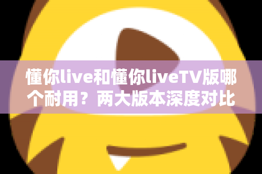 懂你live和懂你liveTV版哪个耐用?两大版本深度对比与选择全攻略 懂你live和懂你liveTV版哪个耐用?两大版本深度对比与选择全攻略