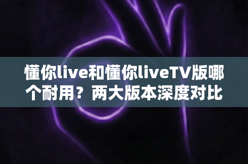 懂你live和懂你liveTV版哪个耐用？两大版本深度对比与选择全攻略