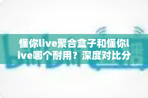 懂你live聚合盒子和懂你live哪个耐用？深度对比分析助你选购不踩坑