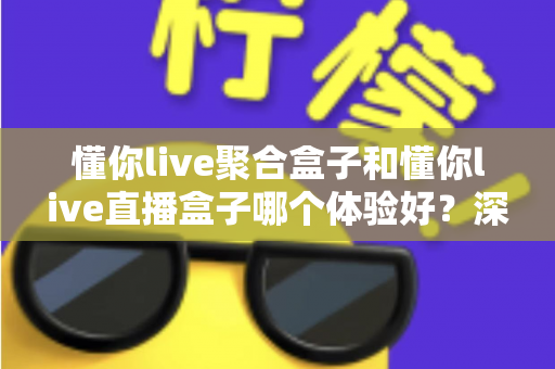 懂你live聚合盒子和懂你live直播盒子哪个体验好？深度实测对比帮你选对不踩坑