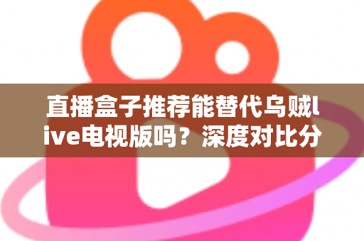 直播盒子推荐能替代乌贼live电视版吗?深度对比分析与选购指南全解析 直播盒子推荐能替代乌贼live电视版吗?深度对比分析与选购指南全解析