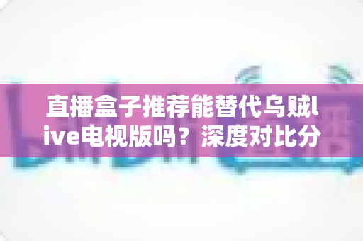 直播盒子推荐能替代乌贼live电视版吗？深度对比分析与选购指南全解析