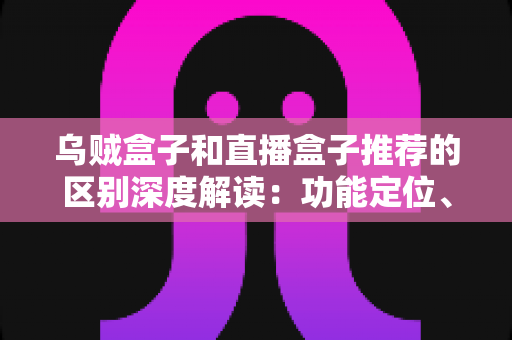 乌贼盒子和直播盒子推荐的区别深度解读：功能定位、内容资源与使用体验全方位对比，帮你选对大屏观影利器