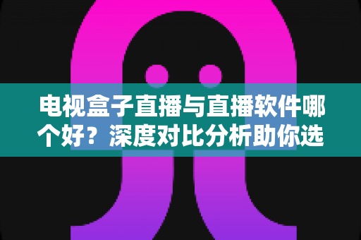 电视盒子直播与直播软件哪个好？深度对比分析助你选出最佳观影方案