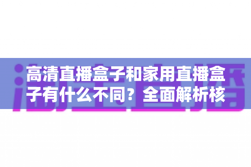 高清直播盒子和家用直播盒子有什么不同？全面解析核心差异与选购攻略
