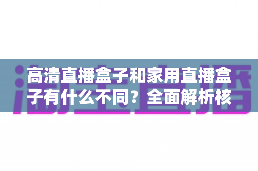高清直播盒子和家用直播盒子有什么不同？全面解析核心差异与选购攻略