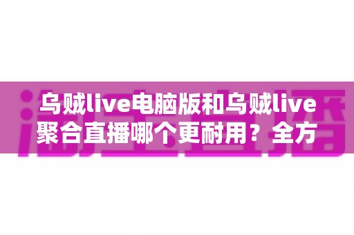 乌贼live电脑版和乌贼live聚合直播哪个更耐用？全方位深度对比解析，帮你选对长期使用方案