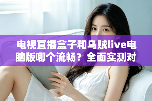 电视直播盒子和乌贼live电脑版哪个流畅？全面实测对比帮你选出最佳观影方案