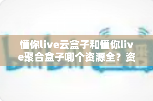 懂你live云盒子和懂你live聚合盒子哪个资源全？资深玩家深度对比评测，选对设备看片不踩坑