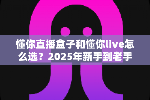 懂你直播盒子和懂你live怎么选？2025年新手到老手最全选购指南，帮你一步到位不踩坑
