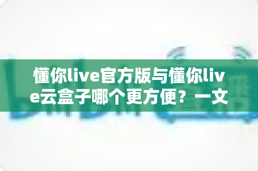 懂你live官方版与懂你live云盒子哪个更方便？一文看懂两大使用方案的优劣与选择技巧