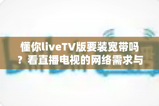 懂你liveTV版要装宽带吗?看直播电视的网络需求与替代方案全面解析 懂你liveTV版要装宽带吗?看直播电视的网络需求与替代方案全面解析