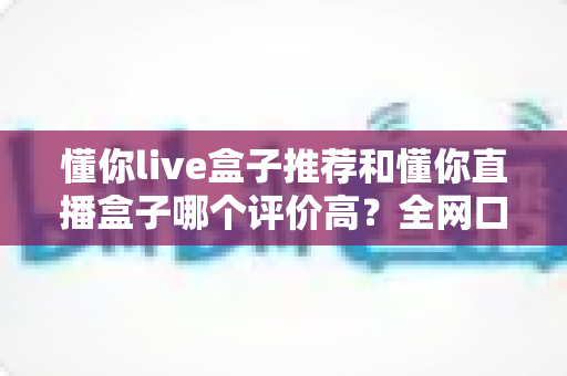 懂你live盒子推荐和懂你直播盒子哪个评价高？全网口碑深度对比与选购避坑指南
