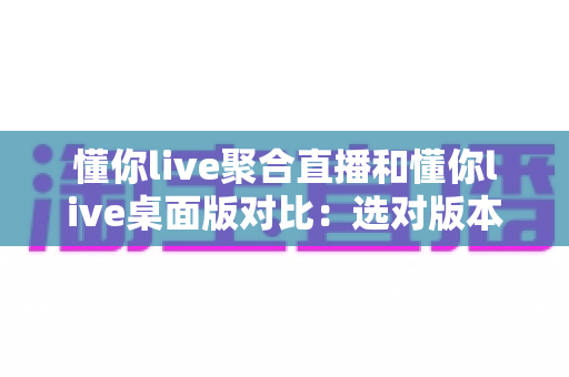 懂你live聚合直播和懂你live桌面版对比：选对版本，让追直播这件事更省心
