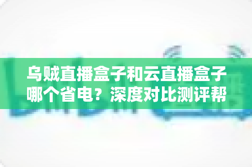 乌贼直播盒子和云直播盒子哪个省电？深度对比测评帮你选出低功耗直播方案