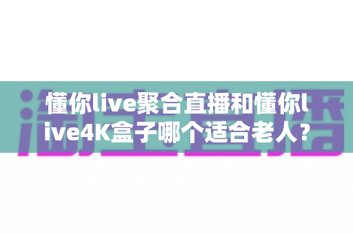 懂你live聚合直播和懂你live4K盒子哪个适合老人?为长辈挑选观影方案的超实用全攻略 懂你live聚合直播和懂你live4K盒子哪个适合老人?为长辈挑选观影方案的超实用全攻略