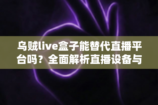 乌贼live盒子能替代直播平台吗？全面解析直播设备与传统平台的真实关系与使用价值