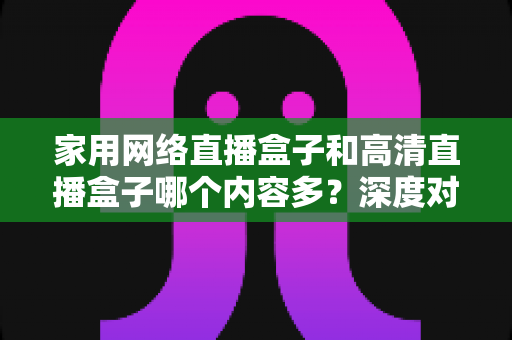 家用网络直播盒子和高清直播盒子哪个内容多？深度对比分析助你选出最合适的观影利器