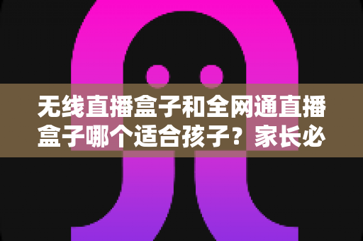 无线直播盒子和全网通直播盒子哪个适合孩子？家长必读的选购指南与全面对比分析