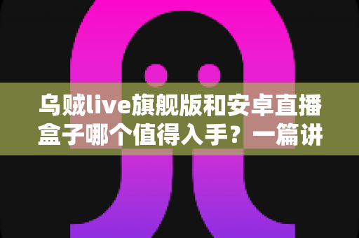 乌贼live旗舰版和安卓直播盒子哪个值得入手?一篇讲透的选购指南帮你避坑不纠结 乌贼live旗舰版和安卓直播盒子哪个值得入手?一篇讲透的选购指南帮你避坑不纠结