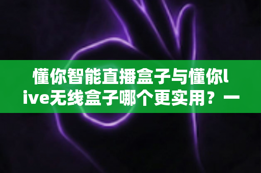 懂你智能直播盒子与懂你live无线盒子哪个更实用?一篇讲透两款直播设备的选购指南 懂你智能直播盒子与懂你live无线盒子哪个更实用?一篇讲透两款直播设备的选购指南