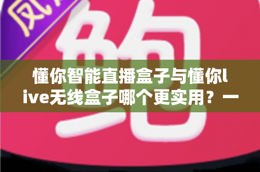 懂你智能直播盒子与懂你live无线盒子哪个更实用？一篇讲透两款直播设备的选购指南