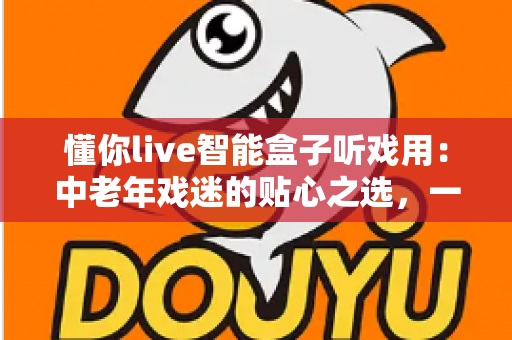懂你live智能盒子听戏用:中老年戏迷的贴心之选,一台盒子装下整个梨园 懂你live智能盒子听戏用:中老年戏迷的贴心之选,一台盒子装下整个梨园