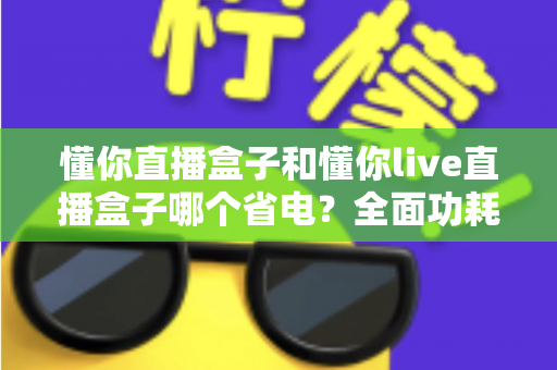 懂你直播盒子和懂你live直播盒子哪个省电？全面功耗对比与实用省电指南
