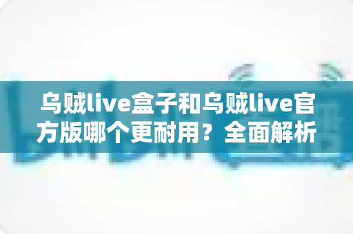 乌贼live盒子和乌贼live官方版哪个更耐用？全面解析两大版本的真实使用寿命与选购指南