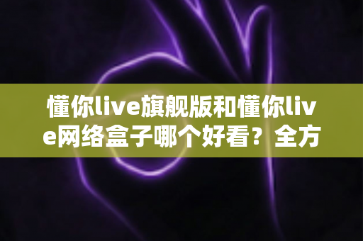 懂你live旗舰版和懂你live网络盒子哪个好看？全方位深度对比帮你选出更理想的观影体验