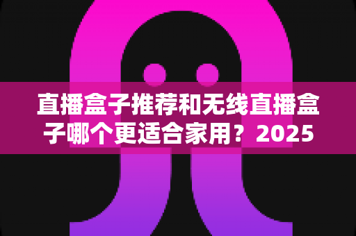 直播盒子推荐和无线直播盒子哪个更适合家用?2025年家庭直播设备选购完全指南 直播盒子推荐和无线直播盒子哪个更适合家用?2025年家庭直播设备选购完全指南